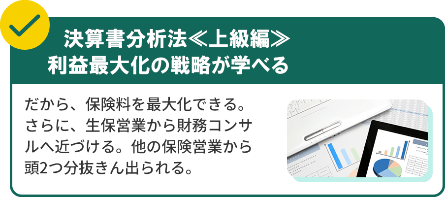 決算書分析法≪上級編≫利益最大化の戦略が学べるだから、保険料を最大化できる。さらに、生保営業から財務コンサルへ近づける。他の保険営業から頭2つ分抜きん出られる。