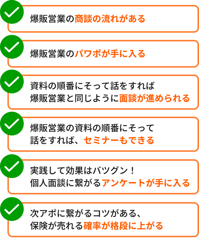 爆販営業の商談の流れがある。爆販営業のパワポが手に入る。資料の順番にそって話をすれば爆販営業と同じように面談が進められる。爆販営業の資料の順番にそって話をすれば、セミナーもできる。実践して効果はバツグン！個人面談に繋がるアンケートが手に入る。次アポに繋がるコツがある、保険が売れる確率が格段に上がる。