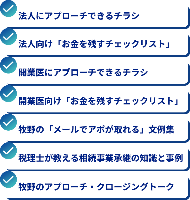 法人にアプローチできるチラシ。法人向け「お金を残すチェックリスト」。開業医にアプローチできるチラシ。開業医向け「お金を残すチェックリスト」。牧野の「メールでアポが取れる」文例集。税理士が教える相続事業承継の知識と事例。牧野のアプローチ・クロージングトーク。
