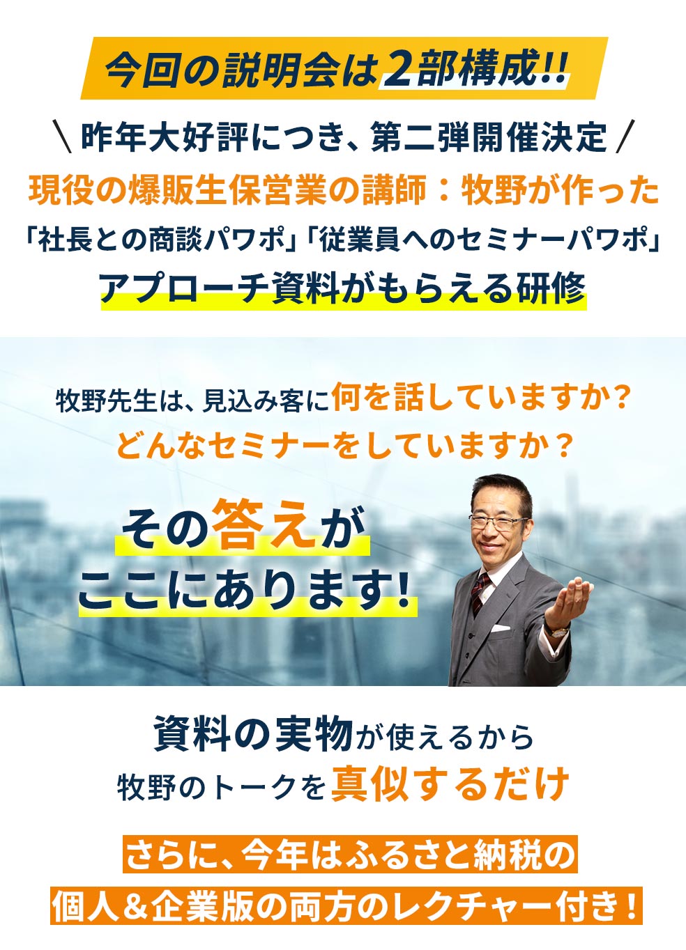 今回の説明会は2部構成!!昨年大好評につき、第二弾開催決定!!現役の爆販生保営業の講師：牧野が作った「社長との商談パワポ」「従業員へのセミナーパワポ」アプローチ資料がもらえる研修。牧野先生は、見込み客に何を話していますか？どんなセミナーをしていますか？その答えがここにあります！資料の実物が使えるから牧野のトークを真似するだけ。さらに、今年はふるさと納税の個人＆企業版の両方のレクチャー付き！