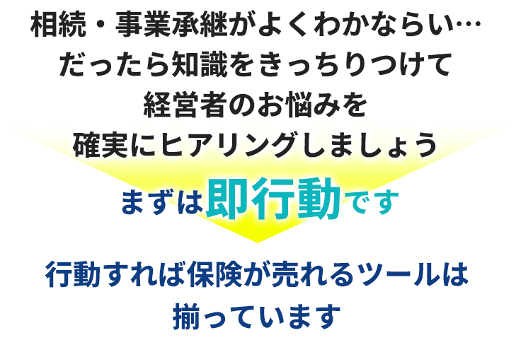 相続・事業承継がよくわかならい…だったら知識をきっちりつけて経営者のお悩みを確実にヒアリングしましょう。まずは即行動です。行動すれば保険が売れるツールは揃っています。