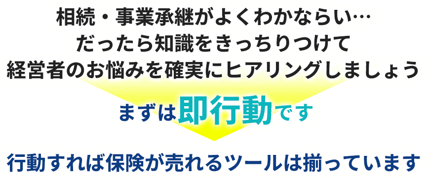 相続・事業承継がよくわかならい…だったら知識をきっちりつけて経営者のお悩みを確実にヒアリングしましょう。まずは即行動です。行動すれば保険が売れるツールは揃っています。