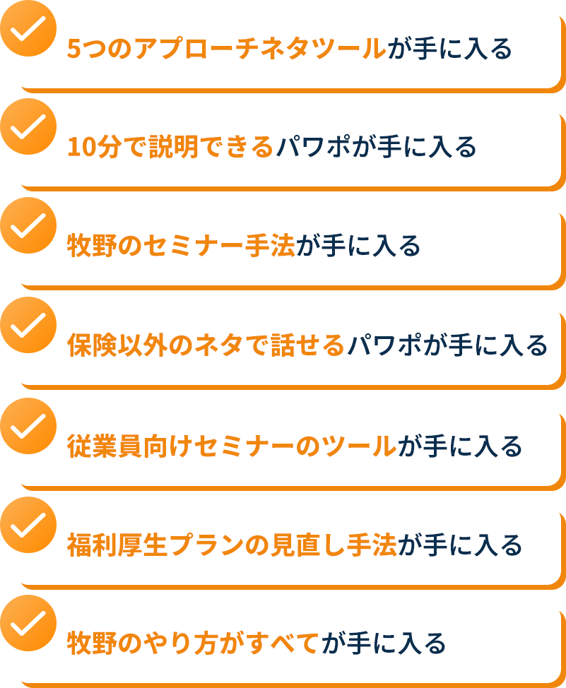 5つのアプローチネタツールが手に入る。10分で説明できるパワポが手に入る。牧野のセミナー手法が手に入る。保険以外のネタで話せるパワポが手に入る。従業員向けセミナーのツールが手に入る。福利厚生プランの見直し手法が手に入る。牧野のやり方がすべてが手に入る。