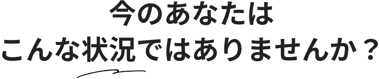 今のあなたはこんな状況ではありませんか？