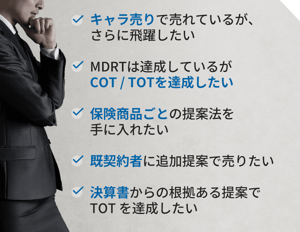 キャラ売りで売れているが、さらに飛躍したい。MDRTは達成しているがCOT / TOTを達成したい。保険商品ごとの提案法を手に入れたい。既契約者に追加提案で売りたい。決算書からの根拠ある提案でTOT を達成したい