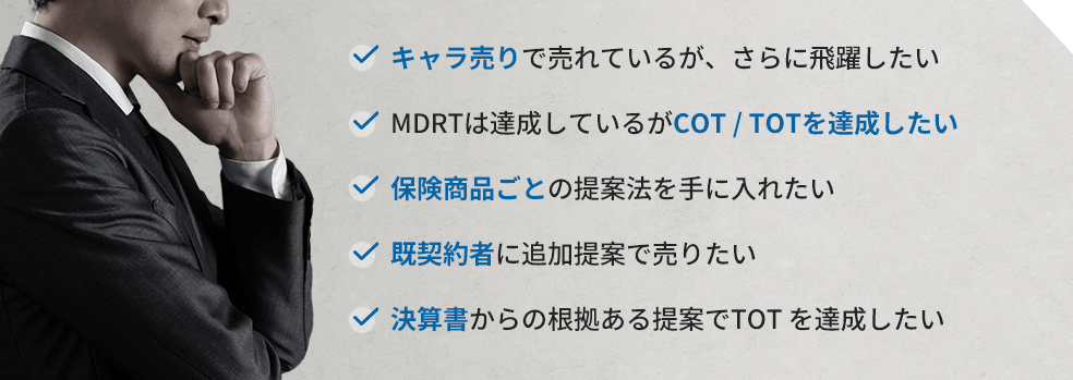 キャラ売りで売れているが、さらに飛躍したい。MDRTは達成しているがCOT / TOTを達成したい。保険商品ごとの提案法を手に入れたい。既契約者に追加提案で売りたい。決算書からの根拠ある提案でTOT を達成したい